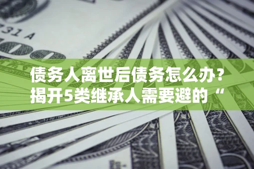 济南债务人离世后债务怎么办？揭开5类继承人需要避的“坑”