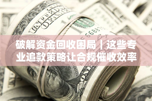 济南破解资金回收困局｜这些专业追款策略让合规催收效率翻倍