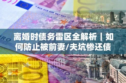 济南离婚时债务雷区全解析｜如何防止被前妻/夫坑惨还债？